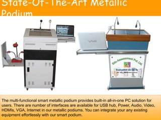 State-Of-The-Art Metallic
Podium
The multi-functional smart metallic podium provides built-in all-in-one PC solution for
users. There are number of interfaces are available for USB hub, Power, Audio, Video,
HDMIs, VGA, Internet in our metallic podiums. You can integrate your any existing
equipment effortlessly with our smart podium.
 