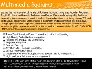 Multimedia Podiums
412-413, First Floor, Opp Metro Pillar 793, Dwarka Mor, KHC, New Delhi 110059
H/P – 9999003899, Email – info@eassessment.in, sales@eassessment.in
visit us at: www.podiums.co.in, www.eassessment.in
We are the manufacturer of variety of Podiums including Integrated Wooden Podiums,
Acrylic Podiums and Metallic Podiums also Kiosks. We provide high quality Podiums
depending upon customer's requirements. Integrated podium is an integration of PC and
audio visual equipments, which makes a classroom and presentation hall interactive.
Using Digital Podiums, high-tech, interactive lecture can be recorded. Audio system
includes amplifier, speakers and microphones and ports are available for CD, DVD, USB
, MP3 connection as per customer's requirement.
 Touch/Pen Interactive Panel mounted on customized housing.
 High Quality Audio System Integration.
 Reliable and Plug & Play Connectivity
 Projector Integration.
 Enabled Security.
 Amplifier, Mic, Speakers integration.
 Various input/output ports.
 Goose neck/wireless microphone and flexible LED light integration.
 High quality cable/connectors management.
.
 