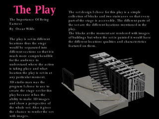 The Play The Importance Of Being Earnest By  Oscar Wilde The play is set in different locations thus the stage would be separated into different sections so that it is much more comprehendible for the audience to understand where the action is taking place and what location the play is set in at any particular moment. 3D studio max was the program I chose to use to create the stage set for this play because it has the ability to make 3D images and show a perspective of the whole set. Also it gives the chance to render the set with images.  The set design I chose for this play is a simple collection of blocks and two staircases so that every part of the stage is accessible. The different parts of the set are the different locations mentioned in the play.  The blocks at the moment are rendered with images of buildings but when the set is painted it would have the different locations qualities and characteristics featured on them. 