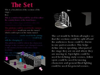 The Set This is a breakdown of the sections of the stage : Key: This is a window that could be used for either the country house or the town house. This side of the stage would be either the country house or the town house. This platform could be used for the stations platform which  would join onto the tunnel which could represent the trains tunnel. These staircases  can be used for the joining of  the two home locations which  would help with the changing of  characters also. This platform could be where the characters change or the costumes are changed, it acts as the journey between the three main locations. This side of the stage would be either the country house or the town house. The set would be lit from all angles so that the sections could be split off and the audiences focus could be drawn to one part or another. This helps define who is speaking, what part of the stage they are on and where they are moving to. Spot lights could be used for defining static scenes, follow spots could be used for moving characters and general flood lighting could be used for general scenes. 