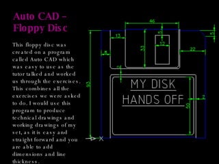 Auto CAD – Floppy Disc This floppy disc was created on a program called Auto CAD which was easy to use as the tutor talked and worked us through the exercises. This combines all the exercises we were asked to do. I would use this program to produce technical drawings and working drawings of my set, as it is easy and straight forward and you are able to add dimensions and line thickness. 