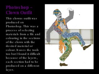 Photoshop – Clown Outfit This clowns outfit was produced on Photoshop. This was a process of selecting materials from a file and colouring in the sections of the clown with the desired material or colour. It uses the tools too but I found it difficult because of the layers, each section had to be produced on a different layer. 