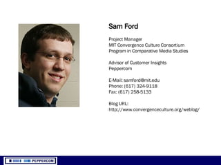 Sam Ford Project Manager MIT Convergence Culture Consortium Program in Comparative Media Studies Advisor of Customer Insights Peppercom E-Mail: samford@mit.edu Phone: (617) 324-9118 Fax: (617) 258-5133 Blog URL:  http://www.convergenceculture.org/weblog/ 