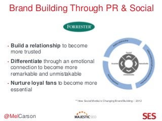 @MelCarson
Brand Building Through PR & Social
• Build a relationship to become
more trusted
• Differentiate through an emotional
connection to become more
remarkable and unmistakable
• Nurture loyal fans to become more
essential
**How Social Media Is Changing Brand Building – 2012
 