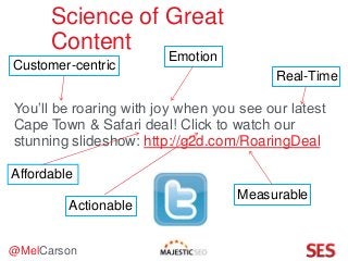@MelCarson
Science of Great
Content
You’ll be roaring with joy when you see our latest
Cape Town & Safari deal! Click to watch our
stunning slideshow: http://g2d.com/RoaringDeal
Customer-centric
Emotion
Real-Time
Actionable
Measurable
Affordable
 