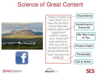 @MelCarson
Science of Great Content
Aspirational
We Take Care
of You
Something for
Everyone
Always fancied a
“wee dram” on a
beautiful Scottish
Island filled with
coastal walks and
magnificent
wildlife? Leave
your rental car
keys behind on
this tour of 8 of
Scotland’s finest
whisky distilleries.
“Like” and we’ll do
a little jig!
Product Detail
Call to Action
Personality
 