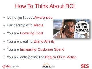@MelCarson
How To Think About ROI
• It’s not just about Awareness
• Partnership with Media
• You are Lowering Cost
• You are creating Brand Affinity
• You are Increasing Customer Spend
• You are anticipating the Return On In-Action
 