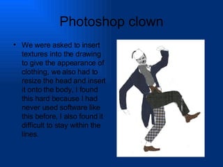 Photoshop clown We were asked to insert textures into the drawing to give the appearance of clothing, we also had to resize the head and insert it onto the body, I found this hard because I had never used software like this before, I also found it difficult to stay within the lines. 