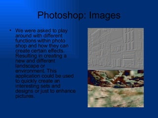 Photoshop: Images We were asked to play around with different functions within photo shop and how they can create certain effects. Resulting in creating a new and different landscape or environment. This application could be used to quickly create an interesting sets and designs or just to enhance pictures. 