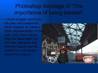 Photoshop montage of “The importance of being earnest” I chose images relating to the play and juxtaposed them together to create a basic representation of the play, this in-turn would help me focus down on the main elements and themes I would want to present in a set design using this program 