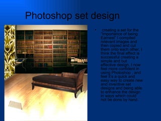 Photoshop set design creating a set for the “Importance of being Earnest” I compiled relevant images and then copied and cut them onto each other, I think the final effect is successful creating a simple and but effective design, I now feel more confident in using Photoshop , and feel it’s a quick and easy way to create new and inventive set designs and being able to enhance the design in ways which could not be done by hand. 