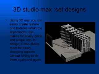 3D studio max :set designs Using 3D max you can easily create feature and textures within the applications, this makes for a very quick and simple way to design, it also allows room for easily changing aspects without having to do them again and again. 