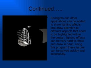 Continued….. Spotlights and other applications can be added to show lighting affects and draw attention to different aspects that need to be highlighted within the design, lighting effects can be very hard to show and draw in hand, using this program these issues can be solved quickly and sucessfully. 