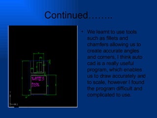 Continued…….. We learnt to use tools such as fillets and chamfers allowing us to create accurate angles and corners, I think auto cad is a really useful program, which enables us to draw accurately and to scale, however I found the program difficult and complicated to use. 