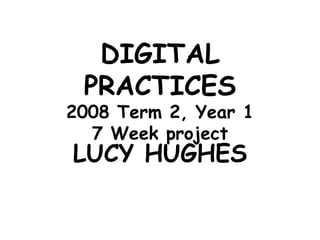 DIGITAL PRACTICES 2008 Term 2, Year 1 7 Week project LUCY HUGHES 