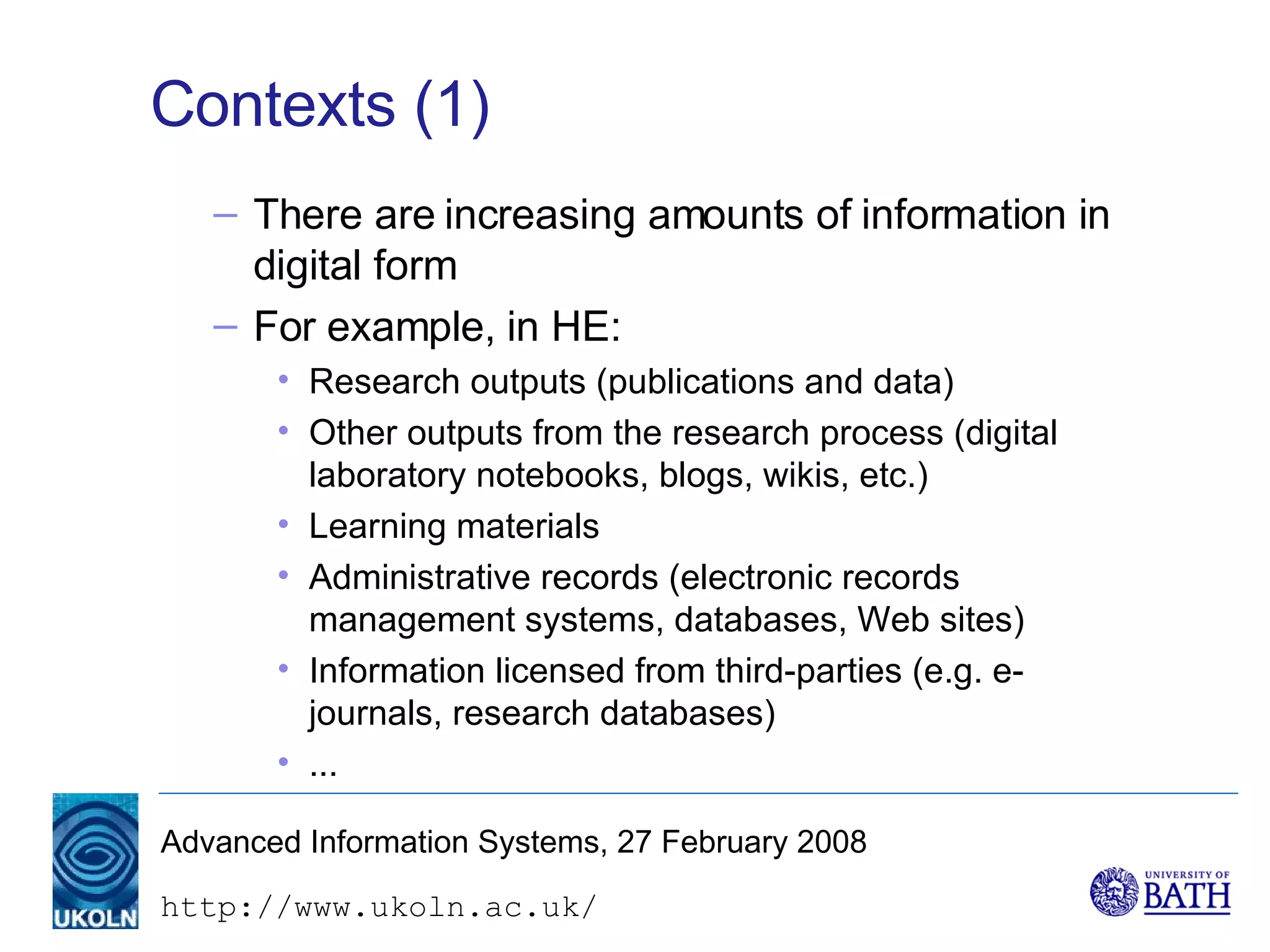Contexts (1) There are increasing amounts of information in digital form For example, in HE: Research outputs (publications and data) Other outputs from the research process (digital laboratory notebooks, blogs, wikis, etc.) Learning materials Administrative records (electronic records management systems, databases, Web sites) Information licensed from third-parties (e.g. e-journals, research databases) ... 