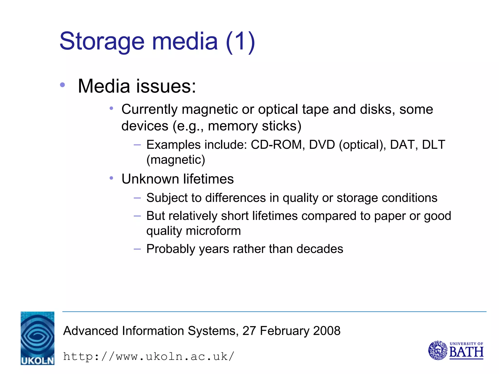 Storage media (1) Media issues: Currently magnetic or optical tape and disks, some devices (e.g., memory sticks) Examples include: CD-ROM, DVD (optical), DAT, DLT (magnetic) Unknown lifetimes Subject to differences in quality or storage conditions But relatively short lifetimes compared to paper or good quality microform Probably years rather than decades 
