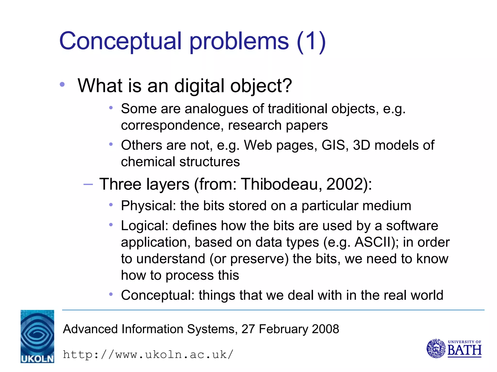 Conceptual problems (1) What is an digital object? Some are analogues of traditional objects, e.g. correspondence, research papers Others are not, e.g. Web pages, GIS, 3D models of chemical structures Three layers (from: Thibodeau, 2002): Physical: the bits stored on a particular medium Logical: defines how the bits are used by a software application, based on data types (e.g. ASCII); in order to understand (or preserve) the bits, we need to know how to process this Conceptual: things that we deal with in the real world 