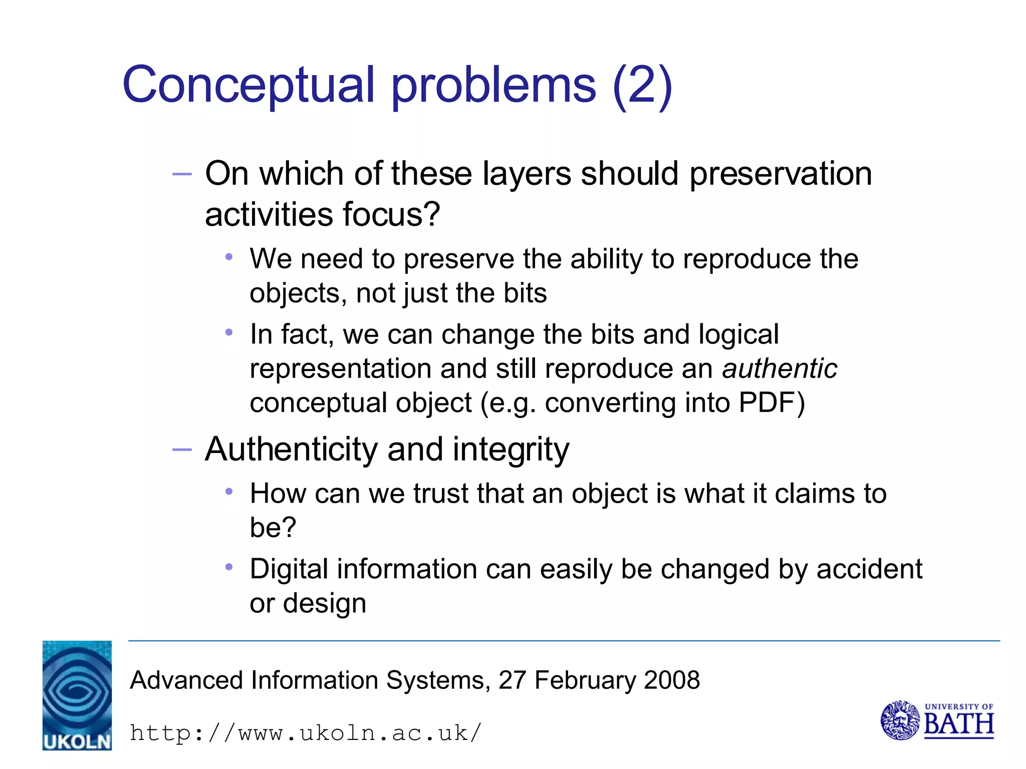 Conceptual problems (2) On which of these layers should preservation activities focus? We need to preserve the ability to reproduce the objects, not just the bits In fact, we can change the bits and logical representation and still reproduce an  authentic  conceptual object (e.g. converting into PDF)  Authenticity and integrity How can we trust that an object is what it claims to be? Digital information can easily be changed by accident or design 