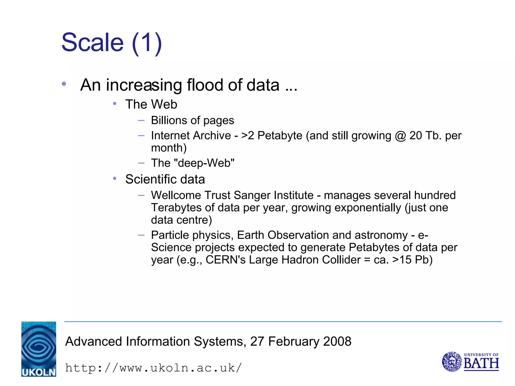 Scale (1) An increasing flood of data ... The Web Billions of pages Internet Archive - >2 Petabyte (and still growing @ 20 Tb. per month) The "deep-Web" Scientific data Wellcome Trust Sanger Institute - manages several hundred Terabytes of data per year, growing exponentially (just one data centre) Particle physics, Earth Observation and astronomy - e-Science projects expected to generate Petabytes of data per year (e.g., CERN's Large Hadron Collider = ca. >15 Pb) 