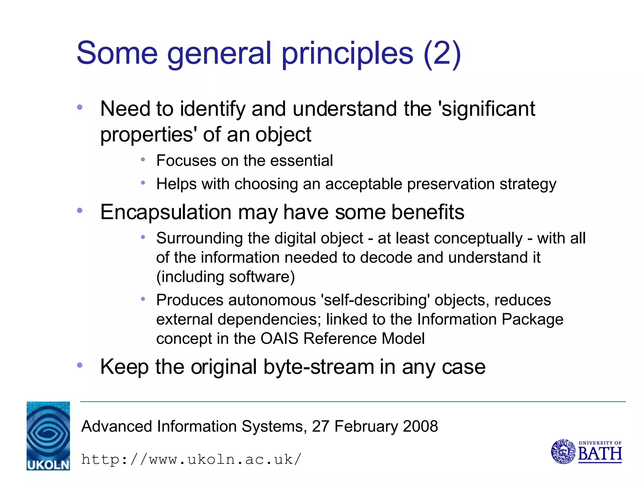 Some general principles (2) Need to identify and understand the 'significant properties' of an object Focuses on the essential Helps with choosing an acceptable preservation strategy Encapsulation may have some benefits Surrounding the digital object - at least conceptually - with all of the information needed to decode and understand it (including software) Produces autonomous 'self-describing' objects, reduces external dependencies; linked to the Information Package concept in the OAIS Reference Model Keep the original byte-stream in any case 