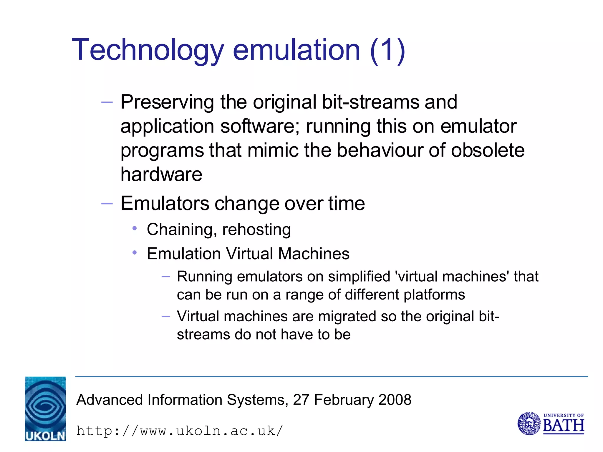 Technology emulation (1) Preserving the original bit-streams and application software; running this on emulator programs that mimic the behaviour of obsolete hardware Emulators change over time Chaining, rehosting Emulation Virtual Machines Running emulators on simplified 'virtual machines' that can be run on a range of different platforms Virtual machines are migrated so the original bit-streams do not have to be 