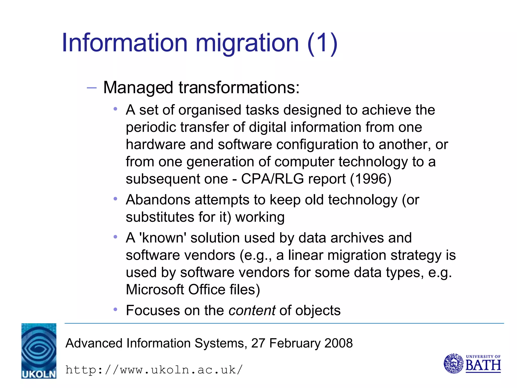 Information migration (1) Managed transformations: A set of organised tasks designed to achieve the periodic transfer of digital information from one hardware and software configuration to another, or from one generation of computer technology to a subsequent one - CPA/RLG report (1996) Abandons attempts to keep old technology (or substitutes for it) working A 'known' solution used by data archives and software vendors (e.g., a linear migration strategy is used by software vendors for some data types, e.g. Microsoft Office files) Focuses on the  content  of objects 