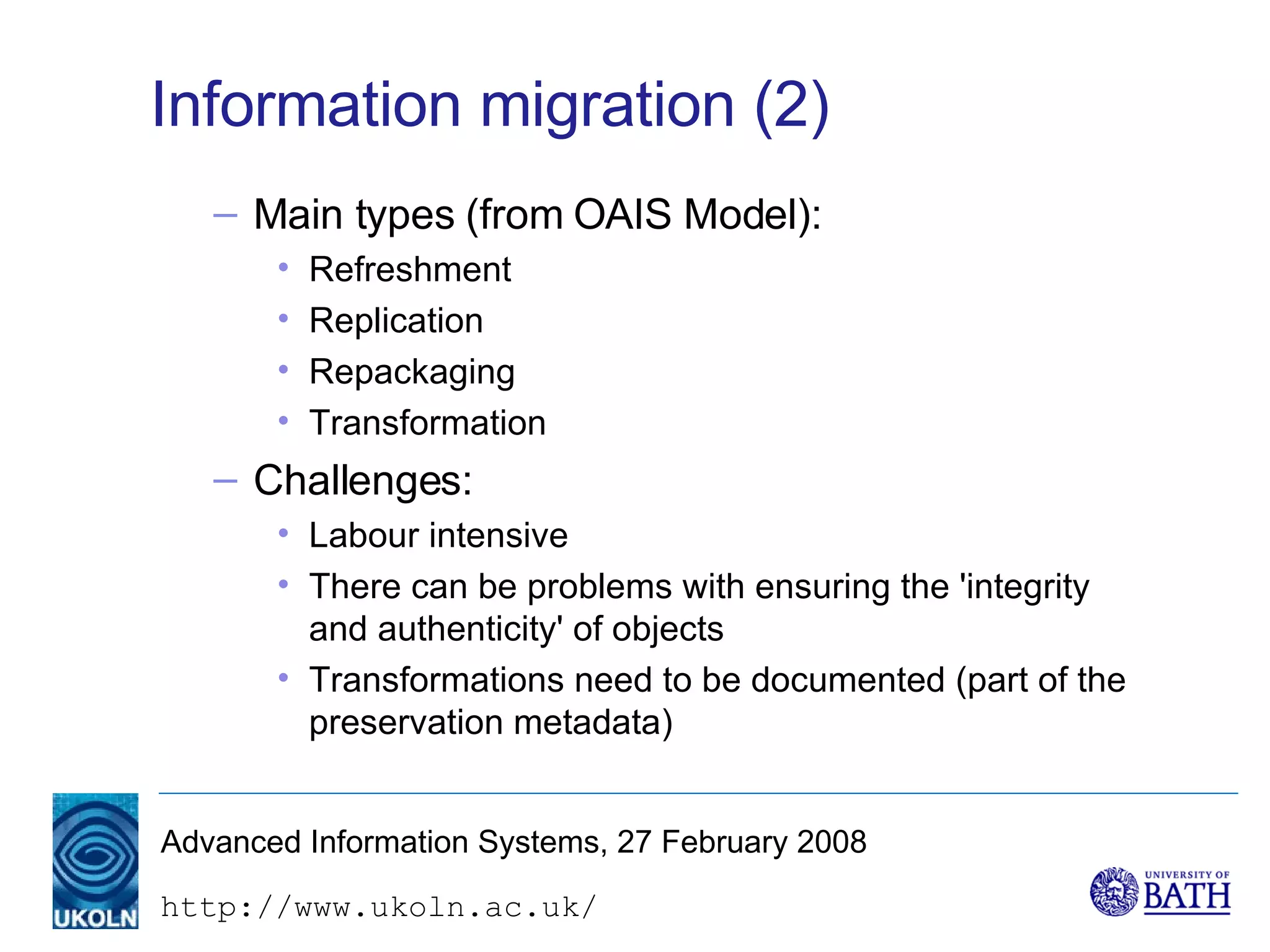 Information migration (2) Main types (from OAIS Model): Refreshment Replication Repackaging Transformation Challenges: Labour intensive There can be problems with ensuring the 'integrity and authenticity' of objects Transformations need to be documented (part of the preservation metadata) 