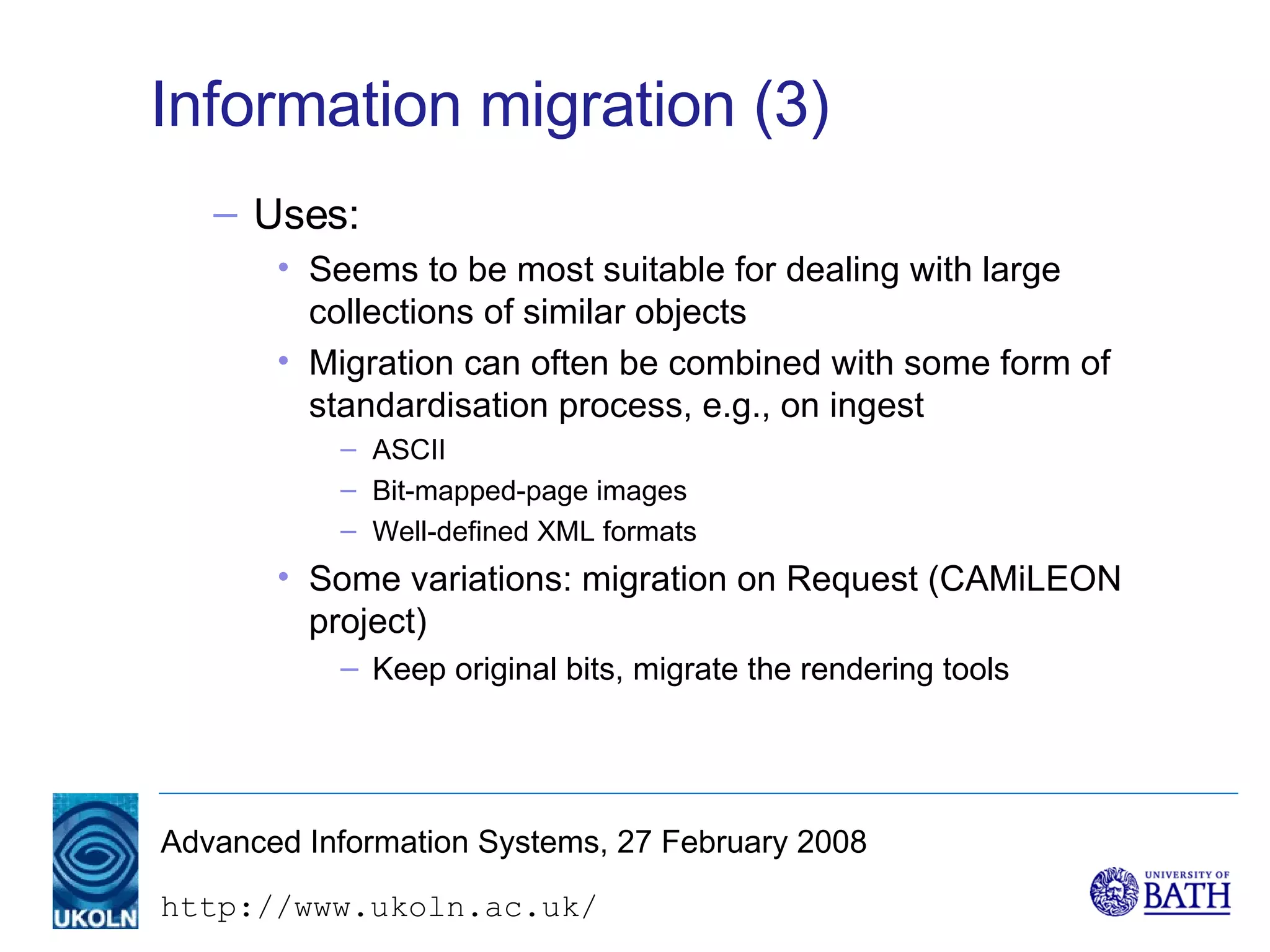 Information migration (3) Uses: Seems to be most suitable for dealing with large collections of similar objects Migration can often be combined with some form of  standardisation process, e.g., on ingest ASCII Bit-mapped-page images Well-defined XML formats Some variations: migration on Request (CAMiLEON project) Keep original bits, migrate the rendering tools 