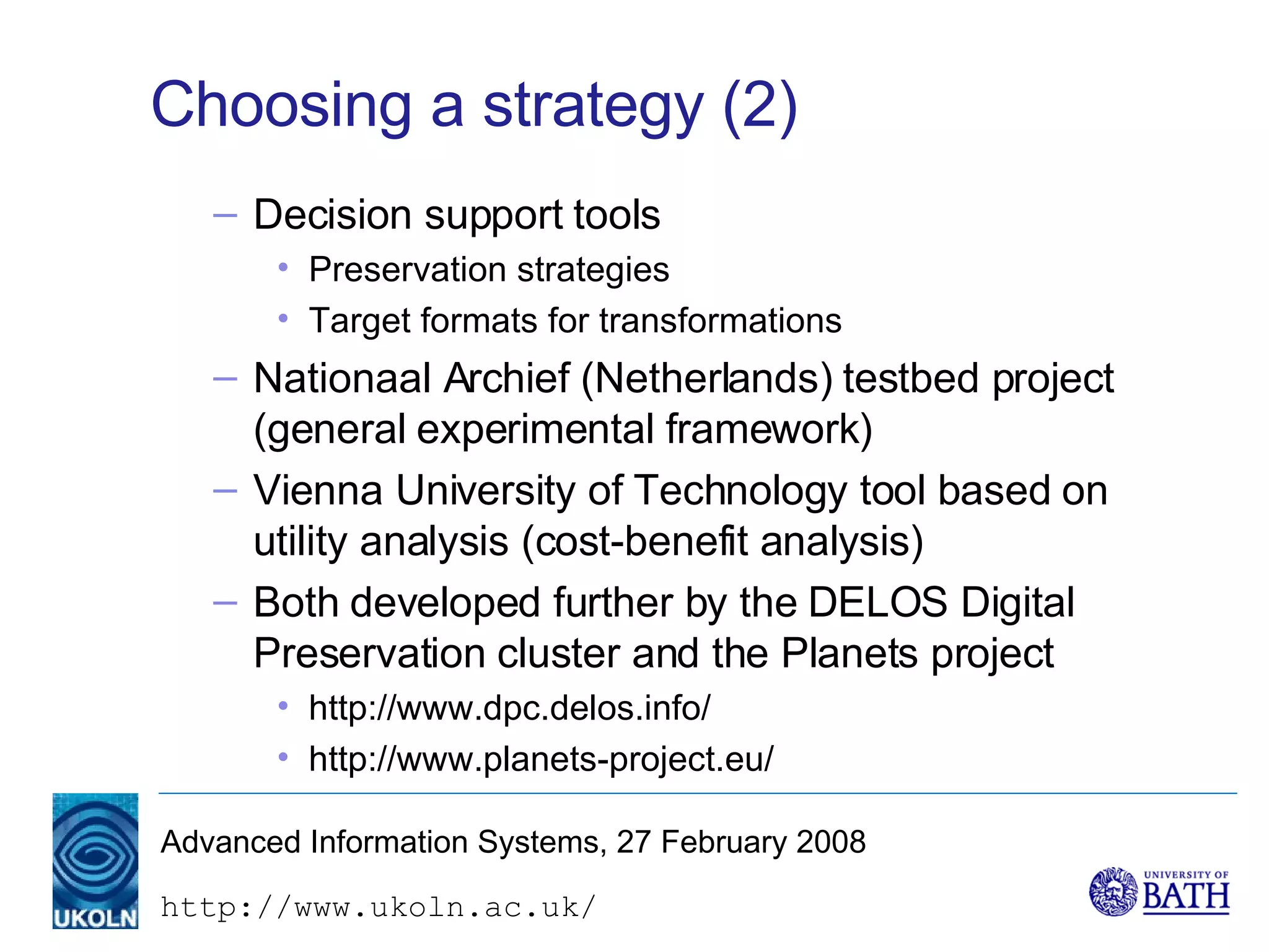 Choosing a strategy (2) Decision support tools Preservation strategies Target formats for transformations Nationaal Archief (Netherlands) testbed project (general experimental framework) Vienna University of Technology tool based on utility analysis (cost-benefit analysis) Both developed further by the DELOS Digital Preservation cluster and the Planets project http://www.dpc.delos.info/ http://www.planets-project.eu/ 