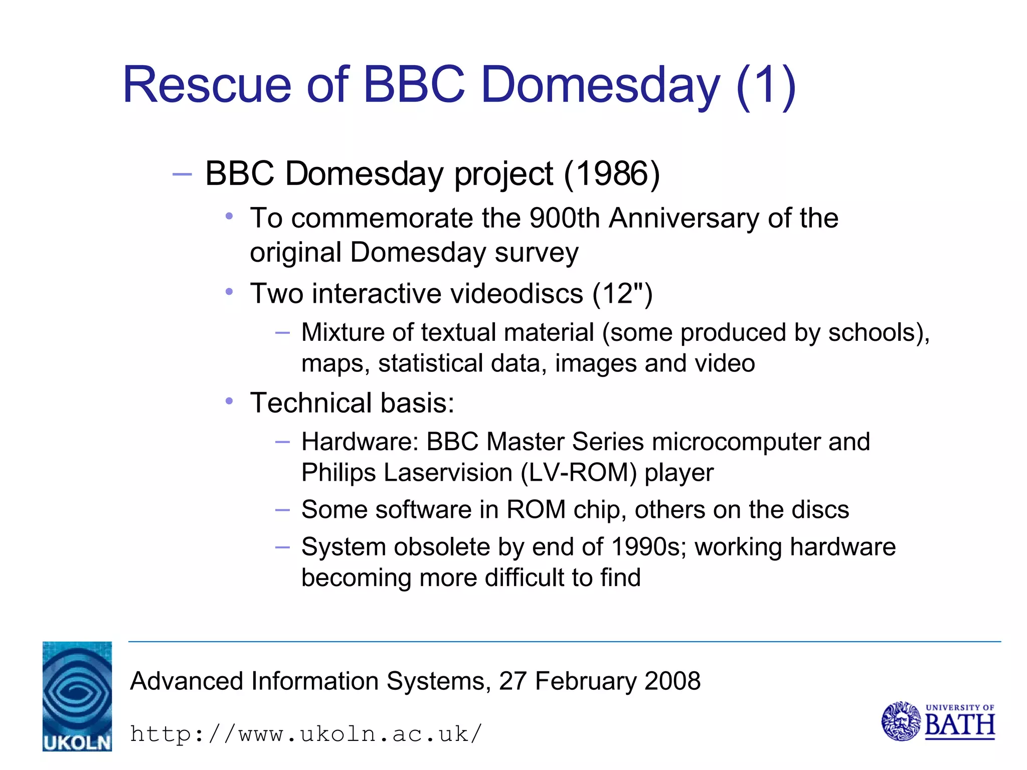 Rescue of BBC Domesday (1) BBC Domesday project (1986) To commemorate the 900th Anniversary of the original Domesday survey Two interactive videodiscs (12") Mixture of textual material (some produced by schools), maps, statistical data, images and video Technical basis: Hardware: BBC Master Series microcomputer and Philips Laservision (LV-ROM) player Some software in ROM chip, others on the discs System obsolete by end of 1990s; working hardware becoming more difficult to find 