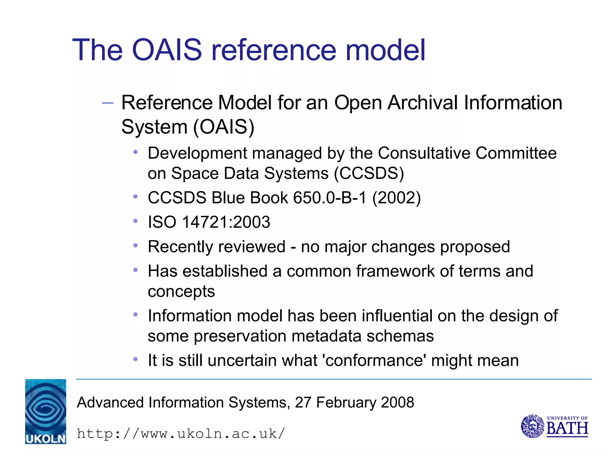 The OAIS reference model Reference Model for an Open Archival Information System (OAIS) Development managed by the Consultative Committee on Space Data Systems (CCSDS) CCSDS Blue Book 650.0-B-1 (2002) ISO 14721:2003 Recently reviewed - no major changes proposed Has established a common framework of terms and concepts  Information model has been influential on the design of some preservation metadata schemas It is still uncertain what 'conformance' might mean 