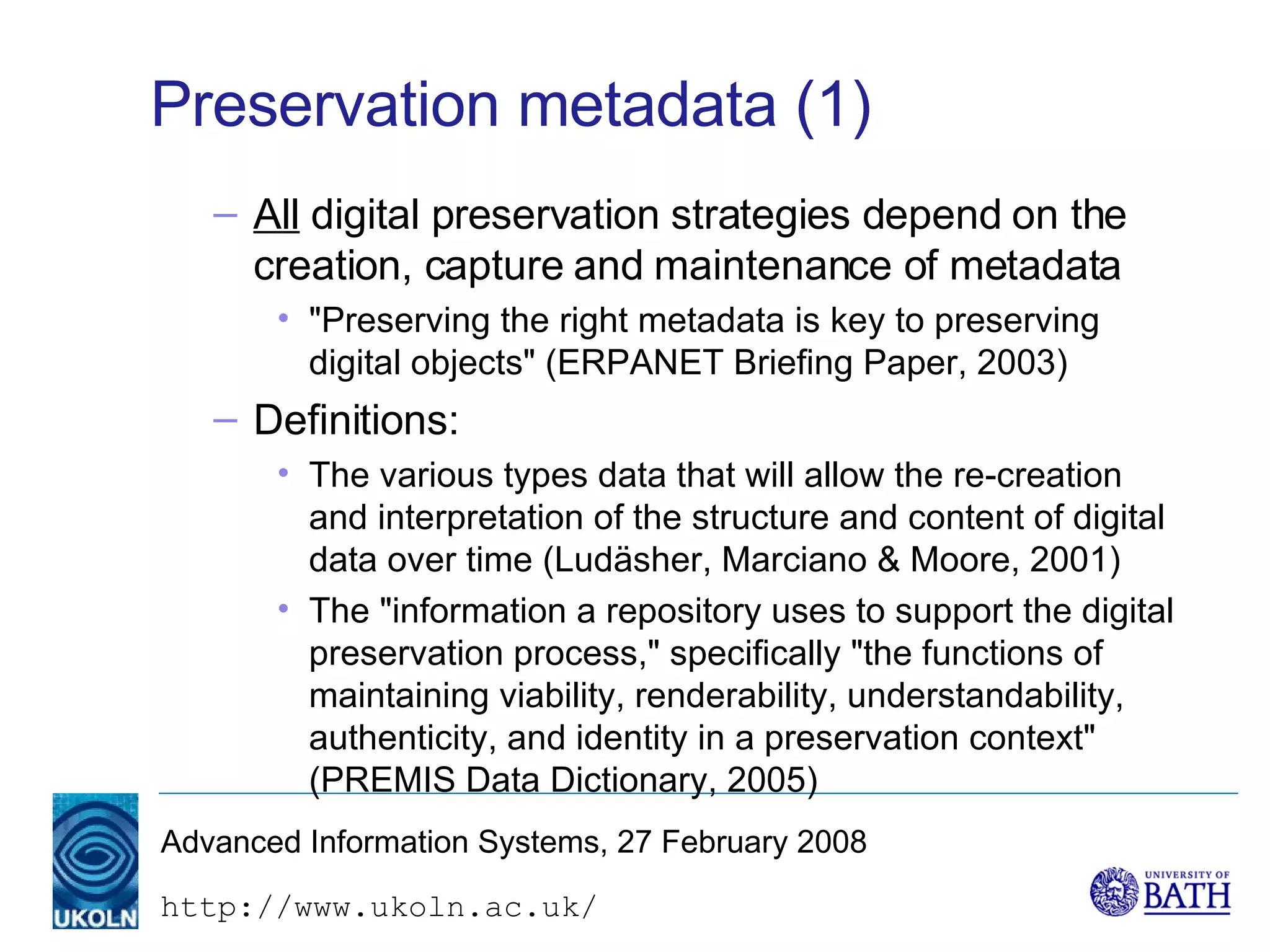 Preservation metadata (1) All  digital preservation strategies depend on the creation, capture and maintenance of metadata "Preserving the right metadata is key to preserving digital objects" (ERPANET Briefing Paper, 2003) Definitions: The various types data that will allow the re-creation and interpretation of the structure and content of digital data over time (Ludäsher, Marciano & Moore, 2001) The "information a repository uses to support the digital preservation process," specifically "the functions of maintaining viability, renderability, understandability, authenticity, and identity in a preservation context" (PREMIS Data Dictionary, 2005) 