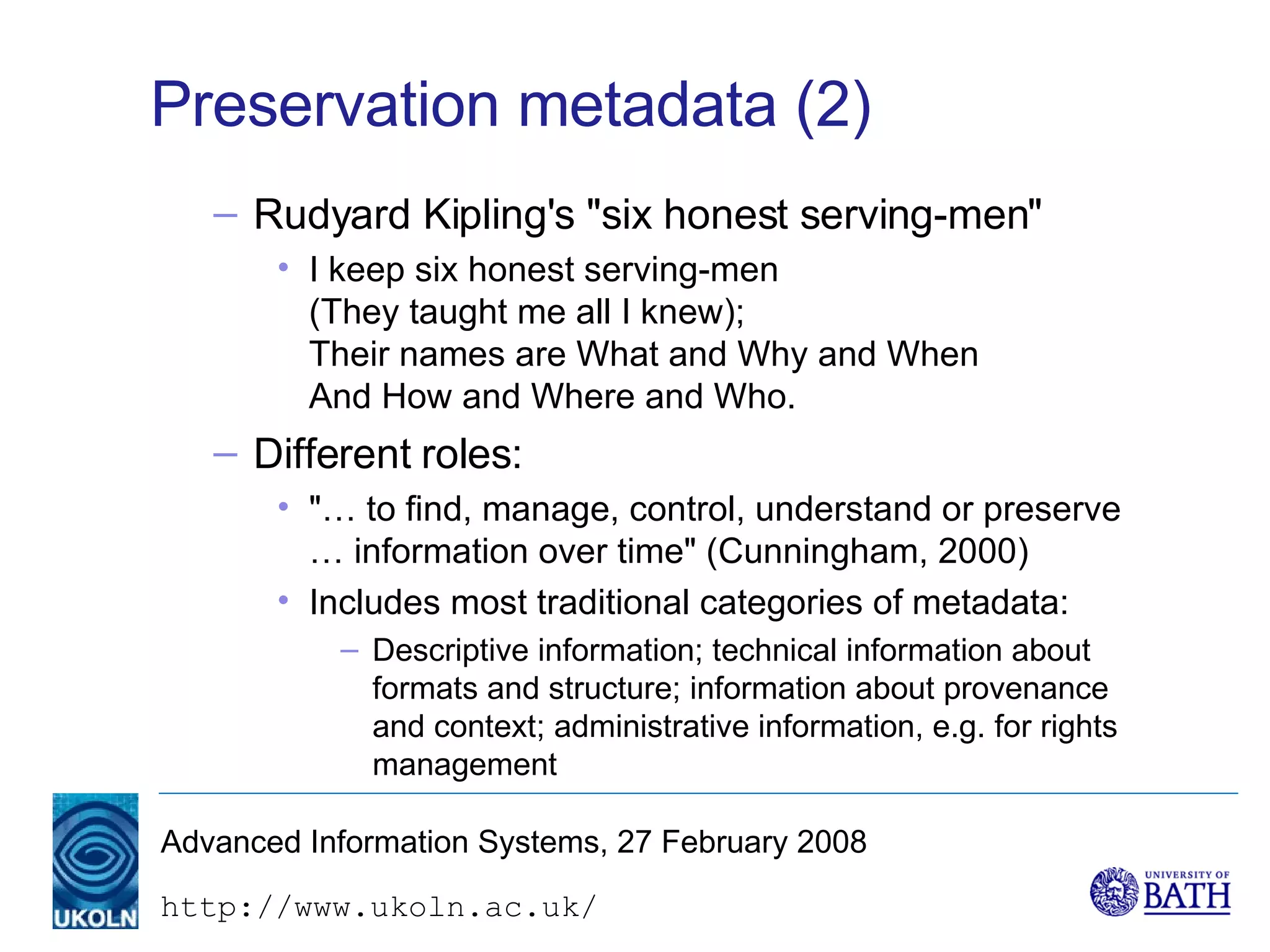 Preservation metadata (2) Rudyard Kipling's "six honest serving-men" I keep six honest serving-men (They taught me all I knew); Their names are What and Why and When  And How and Where and Who.   Different roles: "… to find, manage, control, understand or preserve … information over time" (Cunningham, 2000) Includes most traditional categories of metadata: Descriptive information; technical information about formats and structure; information about provenance and context; administrative information, e.g. for rights management 