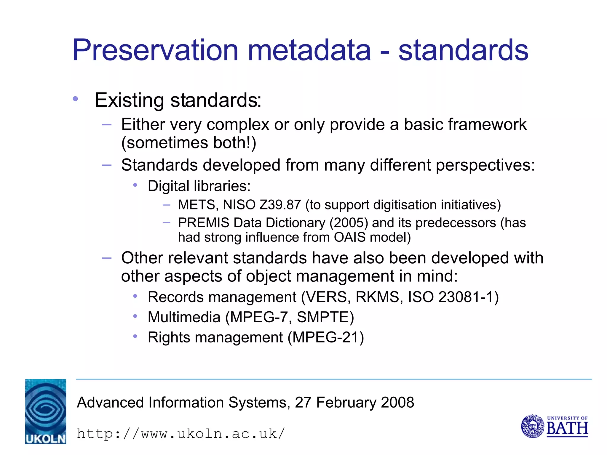 Preservation metadata - standards Existing standards: Either very complex or only provide a basic framework (sometimes both!) Standards developed from many different perspectives: Digital libraries: METS, NISO Z39.87 (to support digitisation initiatives) PREMIS Data Dictionary (2005) and its predecessors (has had strong influence from OAIS model) Other relevant standards have also been developed with other aspects of object management in mind: Records management (VERS, RKMS, ISO 23081-1)  Multimedia (MPEG-7, SMPTE) Rights management (MPEG-21) 