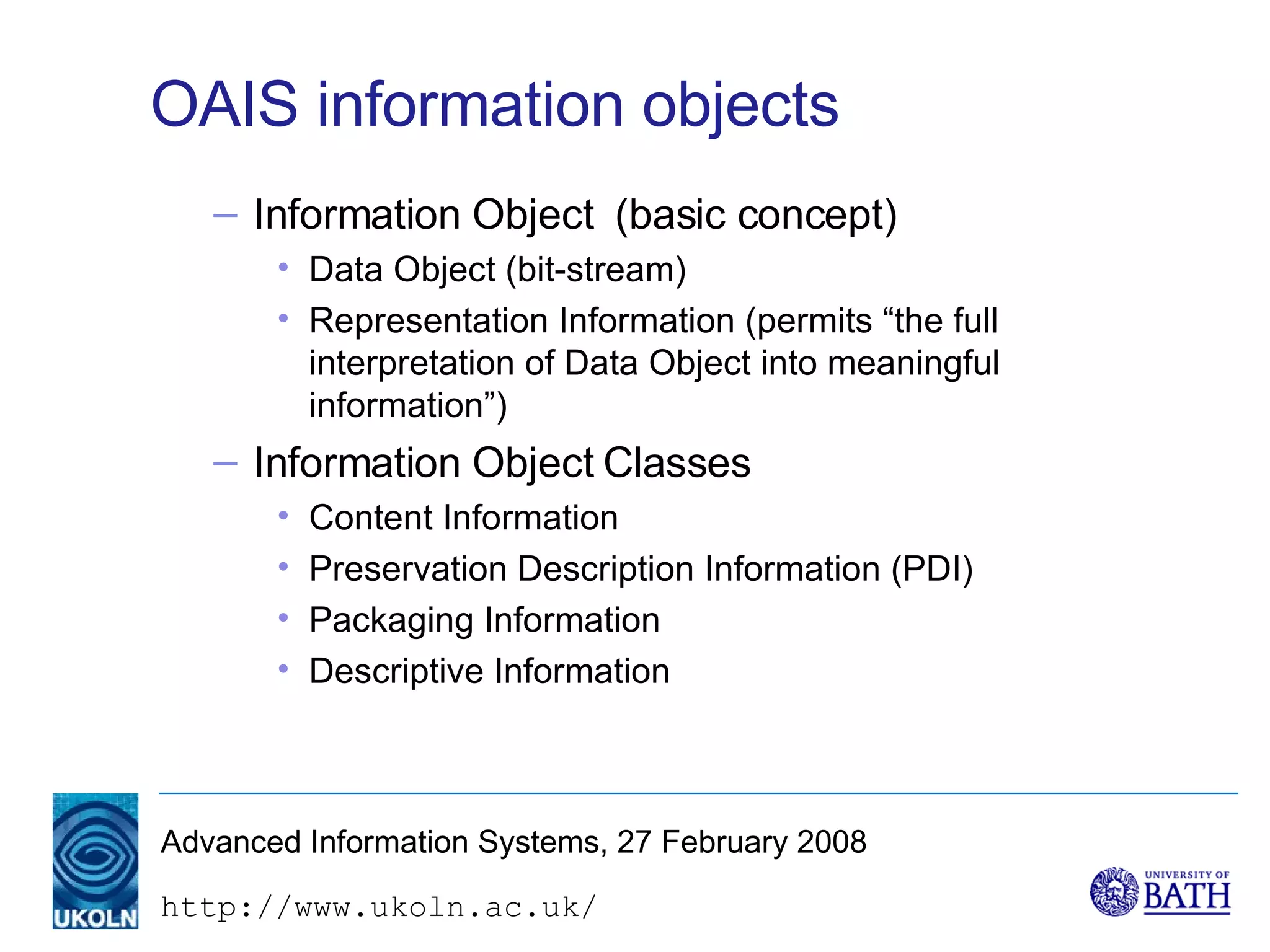 OAIS information objects Information Object  (basic concept) Data Object (bit-stream) Representation Information (permits “the full interpretation of Data Object into meaningful information”) Information Object Classes Content Information Preservation Description Information (PDI) Packaging Information Descriptive Information 