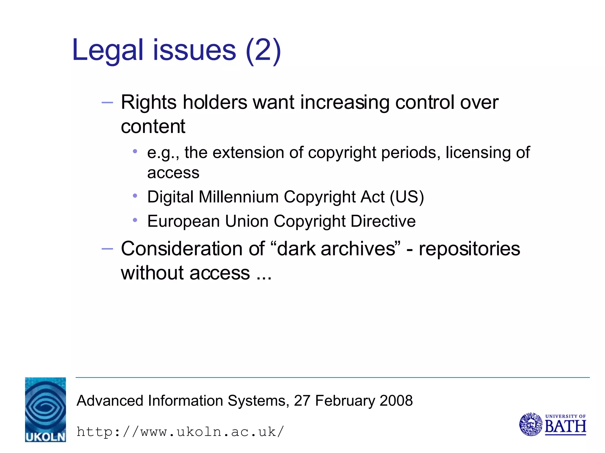 Legal issues (2) Rights holders want increasing control over content e.g., the extension of copyright periods, licensing of access Digital Millennium Copyright Act (US) European Union Copyright Directive Consideration of “dark archives” - repositories without access ... 