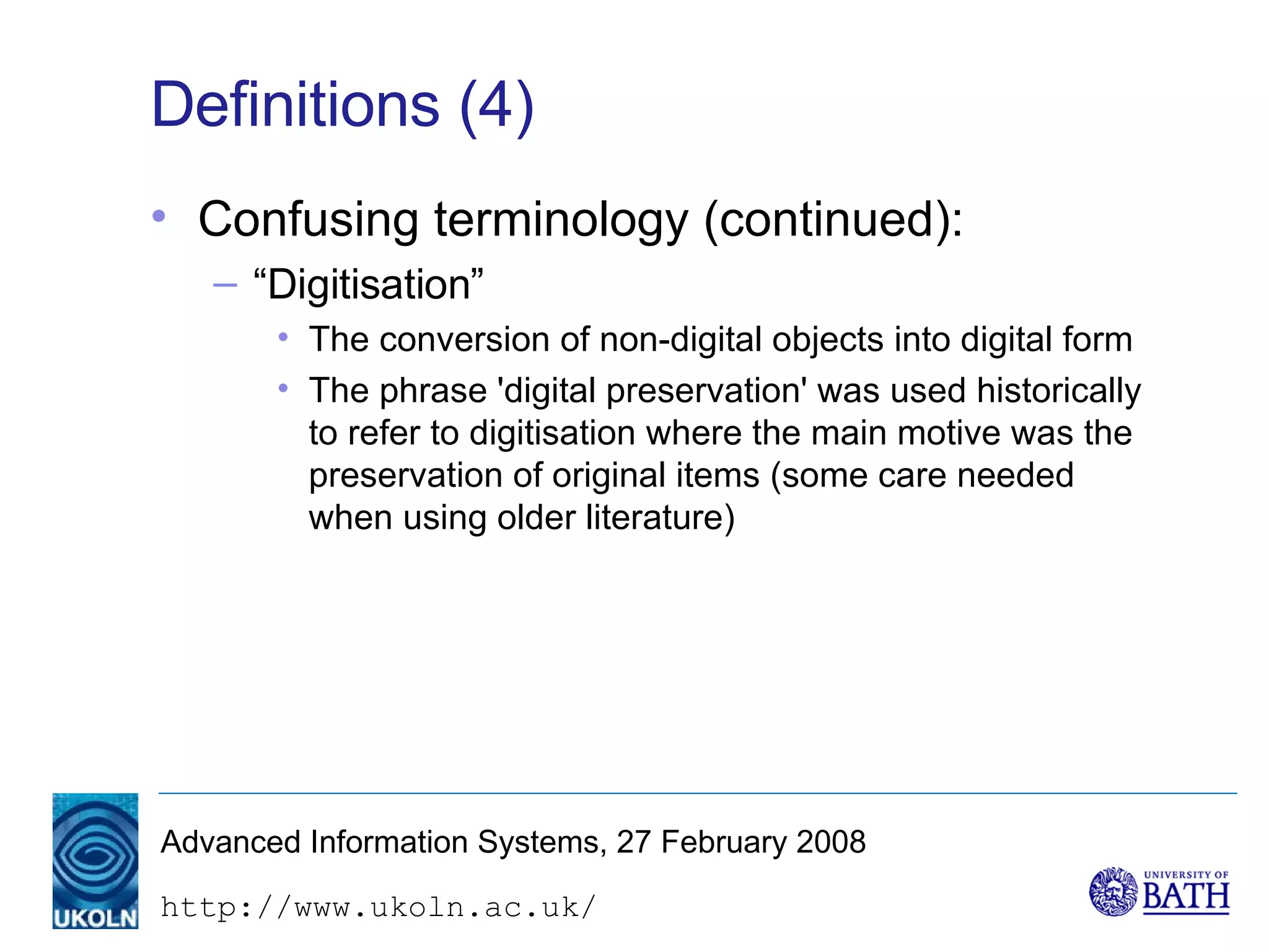 Definitions (4) Confusing terminology (continued): “Digitisation” The conversion of non-digital objects into digital form The phrase 'digital preservation' was used historically to refer to digitisation where the main motive was the preservation of original items (some care needed when using older literature) 