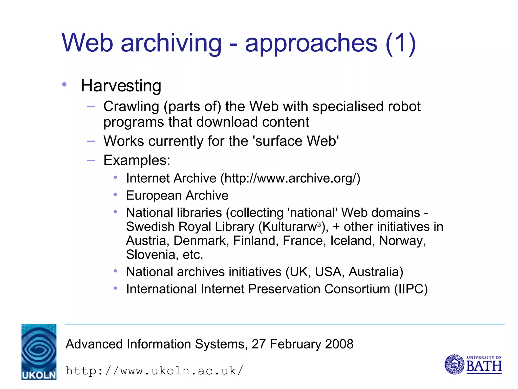 Web archiving - approaches (1) Harvesting Crawling (parts of) the Web with specialised robot programs that download content Works currently for the 'surface Web' Examples: Internet Archive (http://www.archive.org/) European Archive National libraries (collecting 'national' Web domains - Swedish Royal Library (Kulturarw 3 ), + other initiatives in Austria, Denmark, Finland, France, Iceland, Norway, Slovenia, etc. National archives initiatives (UK, USA, Australia) International Internet Preservation Consortium (IIPC) 