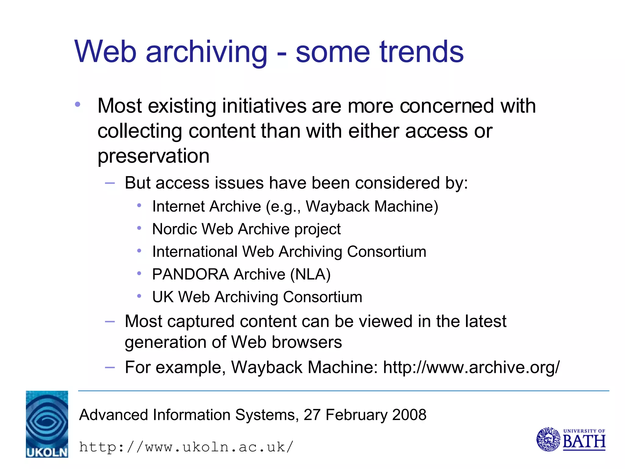 Web archiving - some trends Most existing initiatives are more concerned with collecting content than with either access or preservation But access issues have been considered by: Internet Archive (e.g., Wayback Machine) Nordic Web Archive project International Web Archiving Consortium PANDORA Archive (NLA) UK Web Archiving Consortium Most captured content can be viewed in the latest generation of Web browsers For example, Wayback Machine: http://www.archive.org/ 