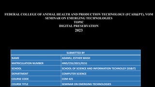 SUBMITTED BY
NAME ADAMU, ESTHER WASH
MATRICULATION NUMBER HND/CSS/2021/0151
SCHOOL SCHOOL OF SCIENCE AND INFORMATION TECHNOLGY (SS&IT)
DEPARTMENT COMPUTER SCIENCE
COURSE CODE COM 425
COURSE TITLE SEMINAR ON EMERGING TECHNOLOGIES
FEDERAL COLLEGE OF ANIMAL HEALTH AND PRODUCTION TECHNOLOGY (FCAH&PT), VOM
SEMINAR ON EMERGING TECHNOLOGIES
TOPIC
DIGITAL PRESERVATION
2023
 