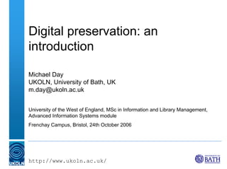 Digital preservation: an
introduction

Michael Day
UKOLN, University of Bath, UK
m.day@ukoln.ac.uk


University of the West of England, MSc in Information and Library Management,
Advanced Information Systems module
Frenchay Campus, Bristol, 24th October 2006




http://www.ukoln.ac.uk/