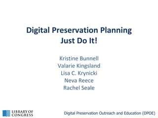 Digital Preservation Planning
Just Do It!
Kristine Bunnell
Valarie Kingsland
Lisa C. Krynicki
Neva Reece
Rachel Seale

Digital Preservation Outreach and Education (DPOE)

 