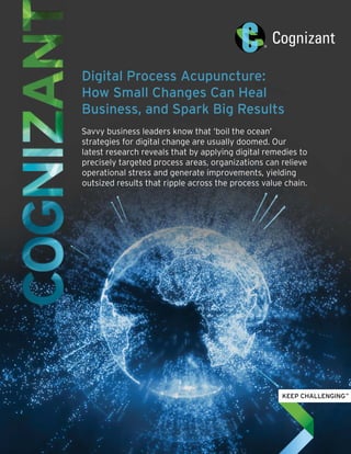 Digital Process Acupuncture:
How Small Changes Can Heal
Business, and Spark Big Results
Savvy business leaders know that ‘boil the ocean’
strategies for digital change are usually doomed. Our
latest research reveals that by applying digital remedies to
precisely targeted process areas, organizations can relieve
operational stress and generate improvements, yielding
outsized results that ripple across the process value chain.
 