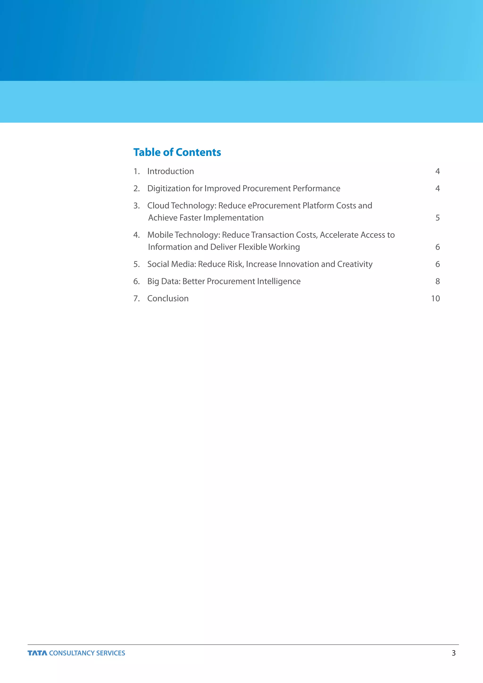 3
Table of Contents
1. Introduction 4
2. Digitization for Improved Procurement Performance 4
3. Cloud Technology: Reduce eProcurement Platform Costs and
Achieve Faster Implementation 5
4. Mobile Technology: Reduce Transaction Costs, Accelerate Access to
Information and Deliver Flexible Working 6
5. Social Media: Reduce Risk, Increase Innovation and Creativity 6
6. Big Data: Better Procurement Intelligence 8
7. Conclusion 10
 