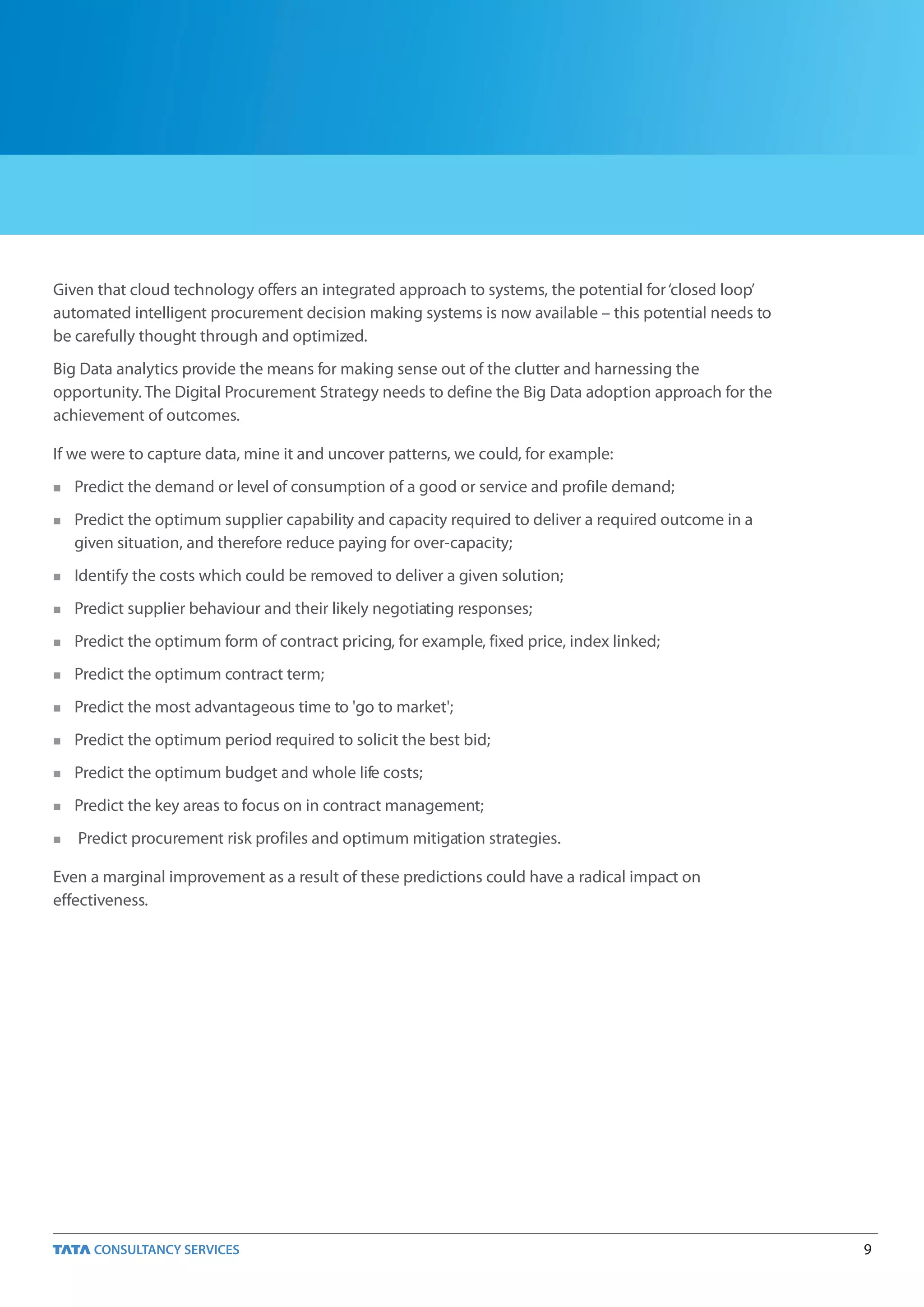 9
Given that cloud technology offers an integrated approach to systems, the potential for‘closed loop’
automated intelligent procurement decision making systems is now available – this potential needs to
be carefully thought through and optimized.
Big Data analytics provide the means for making sense out of the clutter and harnessing the
opportunity. The Digital Procurement Strategy needs to define the Big Data adoption approach for the
achievement of outcomes.
If we were to capture data, mine it and uncover patterns, we could, for example:
 Predict the demand or level of consumption of a good or service and profile demand;
 Predict the optimum supplier capability and capacity required to deliver a required outcome in a
given situation, and therefore reduce paying for over-capacity;
 Identify the costs which could be removed to deliver a given solution;
 Predict supplier behaviour and their likely negotiating responses;
 Predict the optimum form of contract pricing, for example, fixed price, index linked;
 Predict the optimum contract term;
 Predict the most advantageous time to 'go to market';
 Predict the optimum period required to solicit the best bid;
 Predict the optimum budget and whole life costs;
 Predict the key areas to focus on in contract management;
 Predict procurement risk profiles and optimum mitigation strategies.
Even a marginal improvement as a result of these predictions could have a radical impact on
effectiveness.
 
