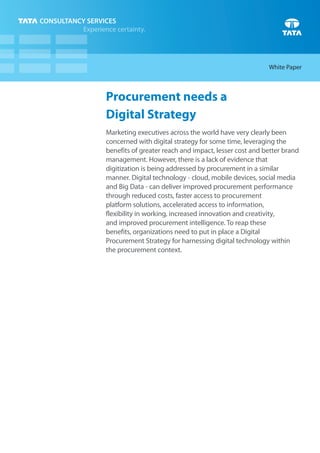 Procurement needs a
Digital Strategy
Marketing executives across the world have very clearly been
concerned with digital strategy for some time, leveraging the
benefits of greater reach and impact, lesser cost and better brand
management. However, there is a lack of evidence that
digitization is being addressed by procurement in a similar
manner. Digital technology - cloud, mobile devices, social media
and Big Data - can deliver improved procurement performance
through reduced costs, faster access to procurement
platform solutions, accelerated access to information,
flexibility in working, increased innovation and creativity,
and improved procurement intelligence. To reap these
benefits, organizations need to put in place a Digital
Procurement Strategy for harnessing digital technology within
the procurement context.
White Paper
 