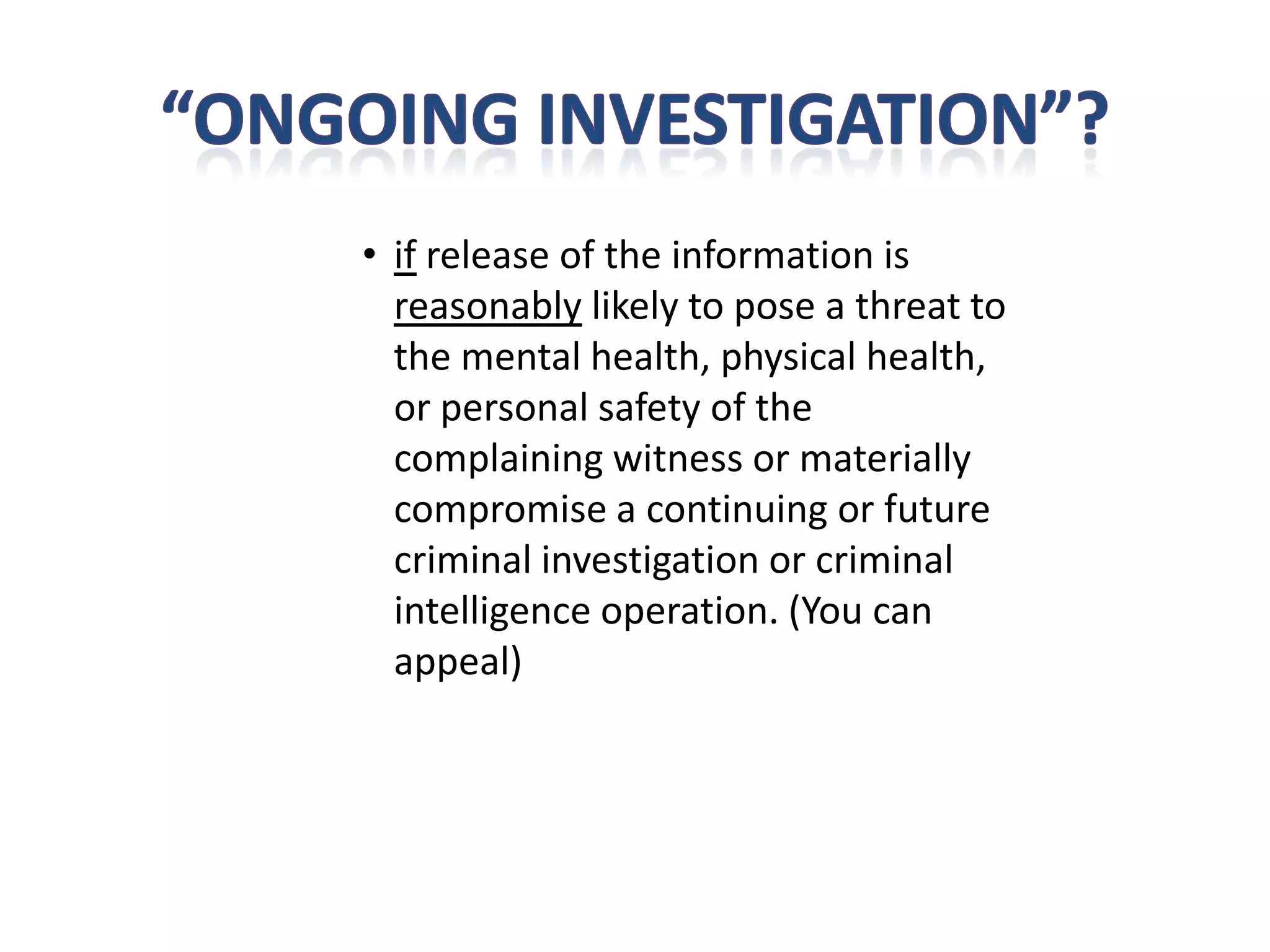• if release of the information is
  reasonably likely to pose a threat to
  the mental health, physical health,
  or personal safety of the
  complaining witness or materially
  compromise a continuing or future
  criminal investigation or criminal
  intelligence operation. (You can
  appeal)
 