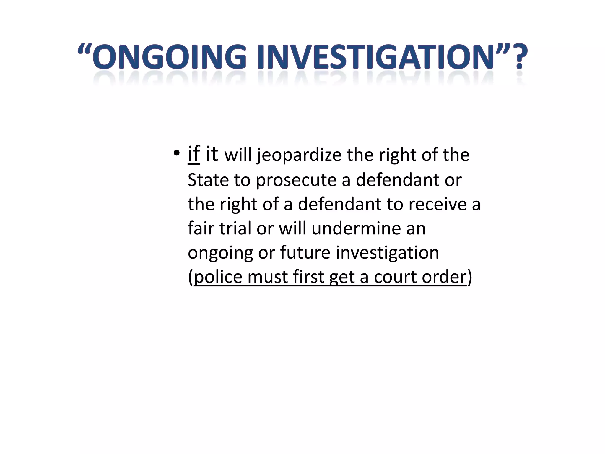 • if it will jeopardize the right of the
  State to prosecute a defendant or
  the right of a defendant to receive a
  fair trial or will undermine an
  ongoing or future investigation
  (police must first get a court order)
 