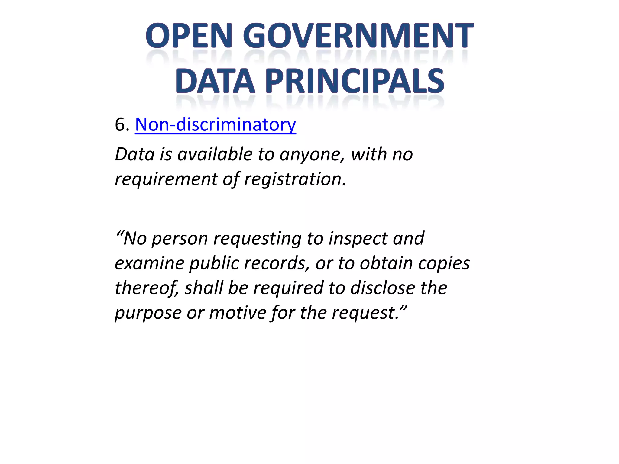 6. Non-discriminatory
Data is available to anyone, with no
requirement of registration.

“No person requesting to inspect and
examine public records, or to obtain copies
thereof, shall be required to disclose the
purpose or motive for the request.”
 